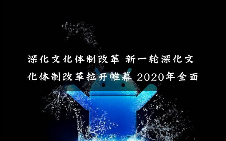 深化文化體制改革 新一輪深化文化體制改革拉開帷幕 2020年全面完成改革任務(wù)