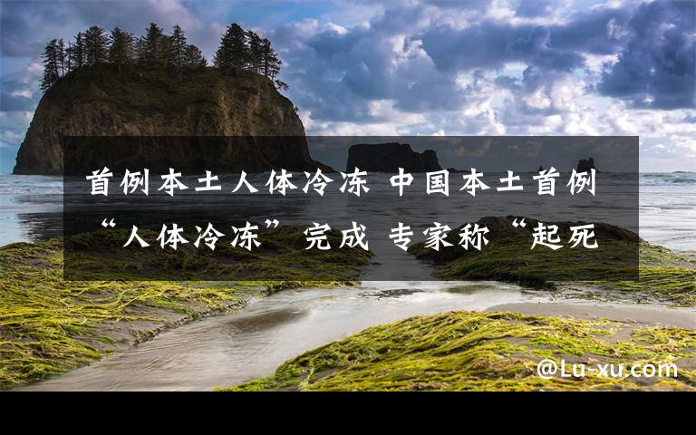 首例本土人體冷凍 中國本土首例“人體冷凍”完成 專家稱“起死回生”還有很長的路