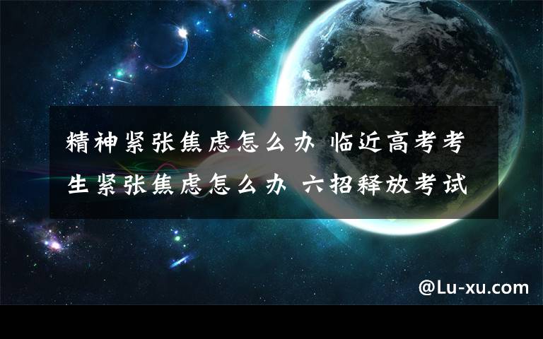 精神緊張焦慮怎么辦 臨近高考考生緊張焦慮怎么辦 六招釋放考試焦慮介紹