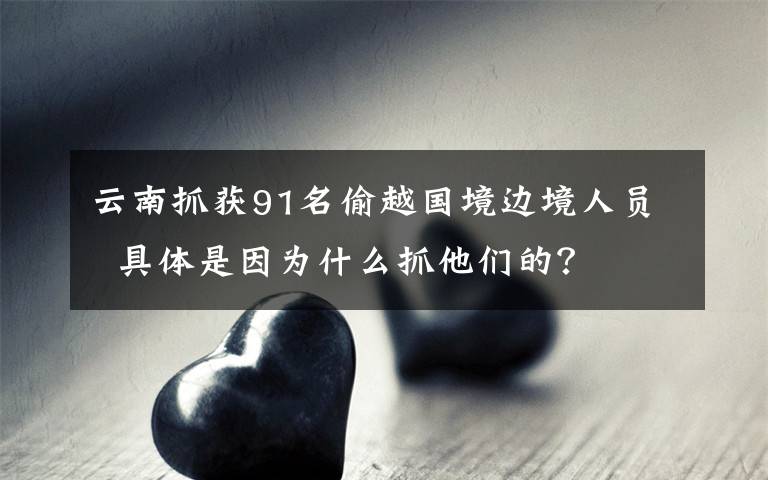 云南抓獲91名偷越國境邊境人員  具體是因為什么抓他們的？