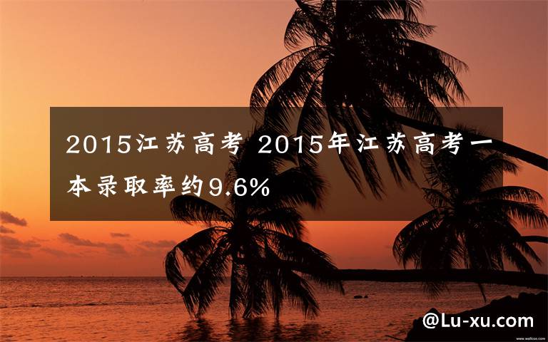 2015江蘇高考 2015年江蘇高考一本錄取率約9.6%