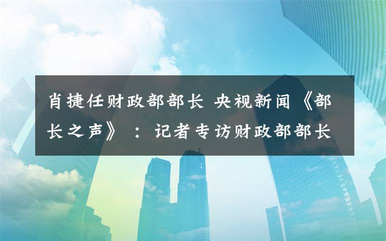 肖捷任財(cái)政部部長(zhǎng) 央視新聞《部長(zhǎng)之聲》 ：記者專訪財(cái)政部部長(zhǎng)肖捷