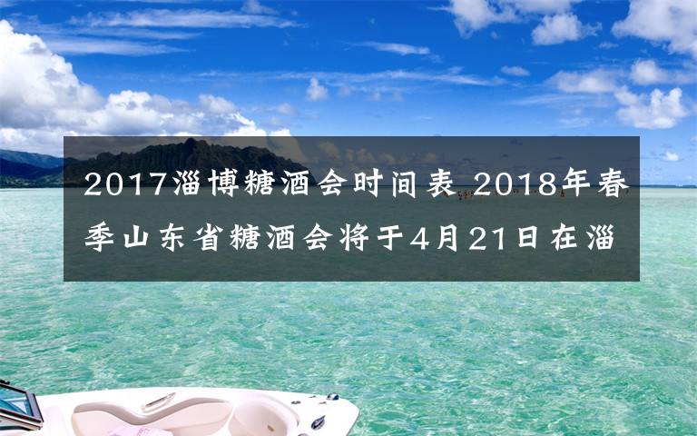 2017淄博糖酒會時間表 2018年春季山東省糖酒會將于4月21日在淄博舉辦