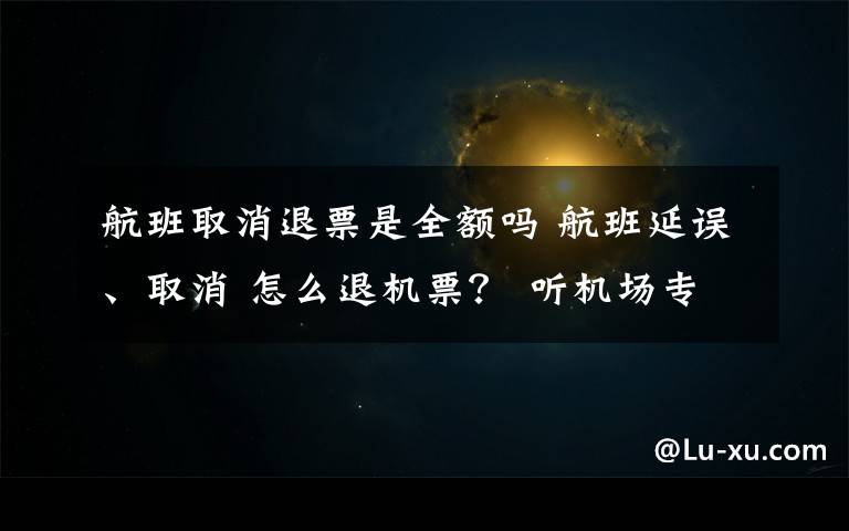 航班取消退票是全額嗎 航班延誤、取消 怎么退機票？ 聽機場專業(yè)人士說說