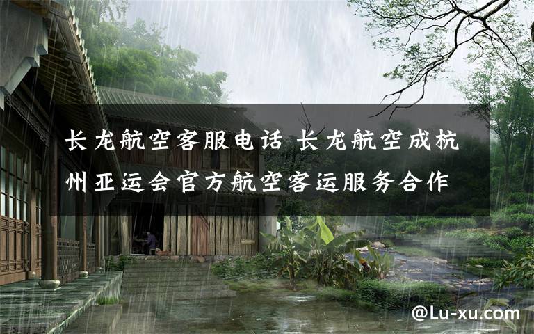 長龍航空客服電話 長龍航空成杭州亞運會官方航空客運服務合作伙伴