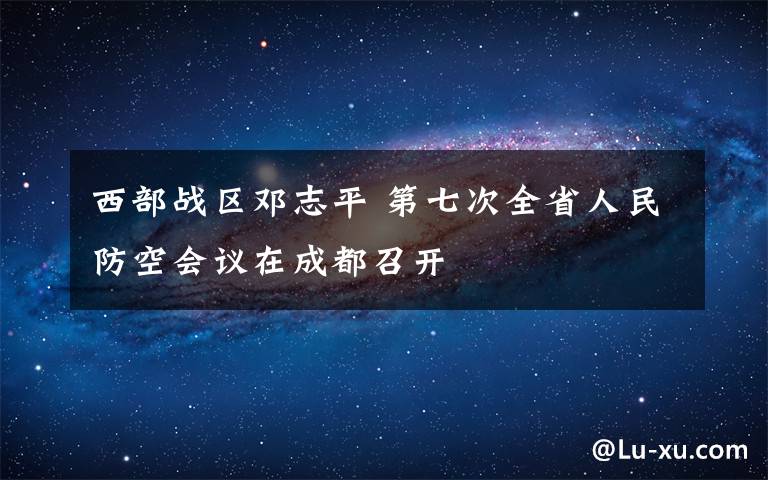 西部戰(zhàn)區(qū)鄧志平 第七次全省人民防空會(huì)議在成都召開(kāi)