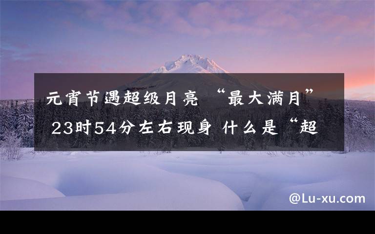 元宵節(jié)遇超級月亮 “最大滿月” 23時54分左右現(xiàn)身 什么是“超級月亮”