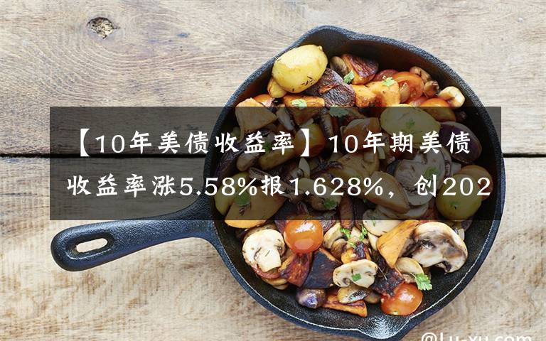 【10年美債收益率】10年期美債收益率漲5.58%報(bào)1.628%，創(chuàng)2020年2月以來新高