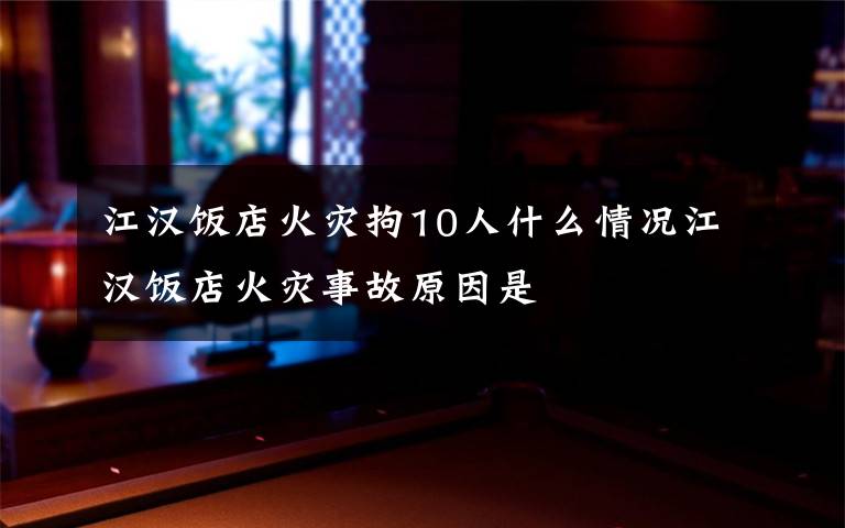 江漢飯店火災(zāi)拘10人什么情況江漢飯店火災(zāi)事故原因是