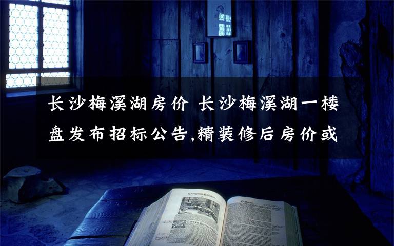 長(zhǎng)沙梅溪湖房?jī)r(jià) 長(zhǎng)沙梅溪湖一樓盤發(fā)布招標(biāo)公告,精裝修后房?jī)r(jià)或超17000元/㎡