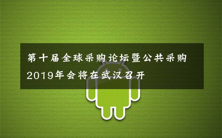 第十屆全球采購(gòu)論壇暨公共采購(gòu)2019年會(huì)將在武漢召開(kāi)