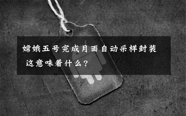 嫦娥五號(hào)完成月面自動(dòng)采樣封裝 這意味著什么?