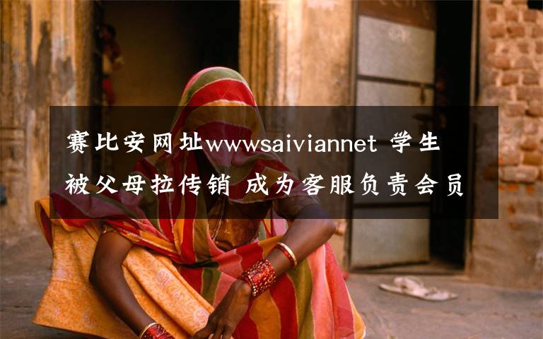 賽比安網(wǎng)址wwwsaiviannet 學生被父母拉傳銷 成為客服負責會員續(xù)費等工作