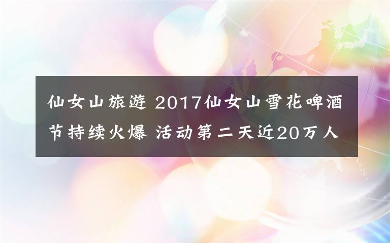 仙女山旅游 2017仙女山雪花啤酒節(jié)持續(xù)火爆 活動第二天近20萬人前往景區(qū)游玩