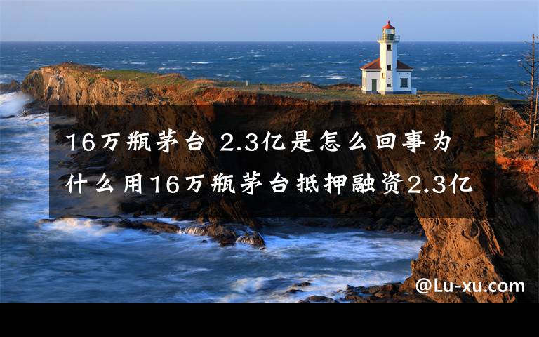 16萬瓶茅臺 2.3億是怎么回事為什么用16萬瓶茅臺抵押融資2.3億