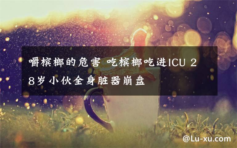 嚼檳榔的危害 吃檳榔吃進(jìn)ICU 28歲小伙全身臟器崩盤