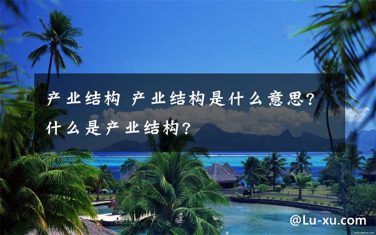 產(chǎn)業(yè)結(jié)構(gòu) 產(chǎn)業(yè)結(jié)構(gòu)是什么意思?什么是產(chǎn)業(yè)結(jié)構(gòu)?