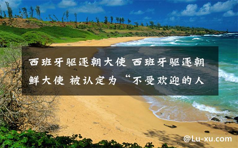 西班牙驅(qū)逐朝大使 西班牙驅(qū)逐朝鮮大使 被認(rèn)定為“不受歡迎的人”