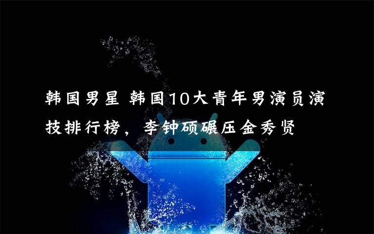 韓國男星 韓國10大青年男演員演技排行榜，李鐘碩碾壓金秀賢