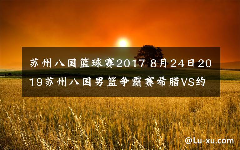 蘇州八國(guó)籃球賽2017 8月24日2019蘇州八國(guó)男籃爭(zhēng)霸賽希臘VS約旦視頻直播 字母哥為國(guó)上陣