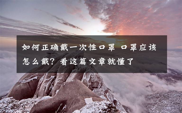 如何正確戴一次性口罩 口罩應(yīng)該怎么戴？看這篇文章就懂了