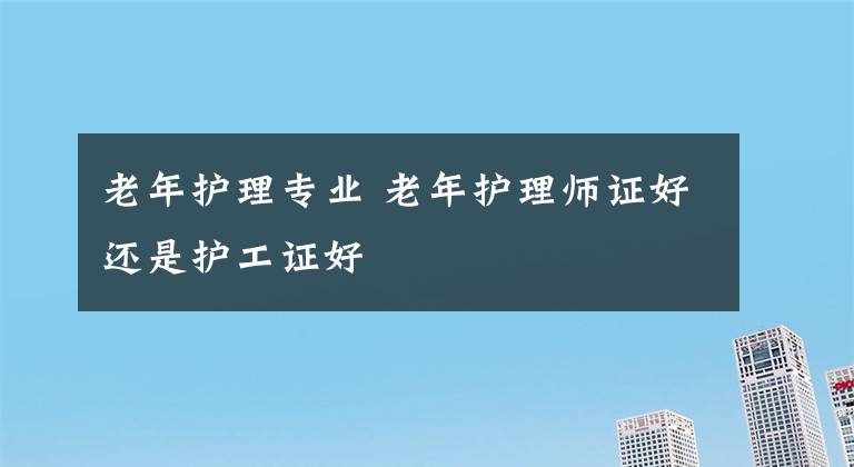 老年護(hù)理專(zhuān)業(yè) 老年護(hù)理師證好還是護(hù)工證好