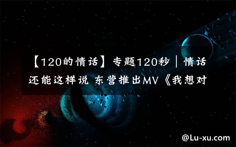 【120的情話】專題120秒｜情話還能這樣說(shuō) 東營(yíng)推出MV《我想對(duì)你說(shuō)》告白武漢