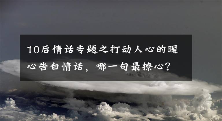 10后情話專題之打動人心的暖心告白情話，哪一句最撩心？