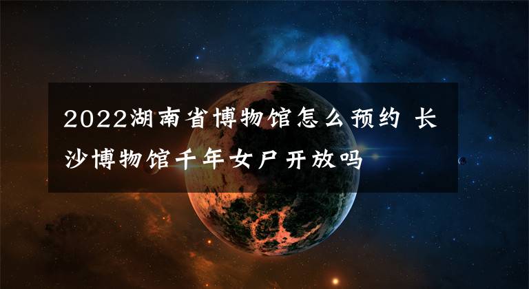 2022湖南省博物館怎么預(yù)約 長(zhǎng)沙博物館千年女尸開放嗎