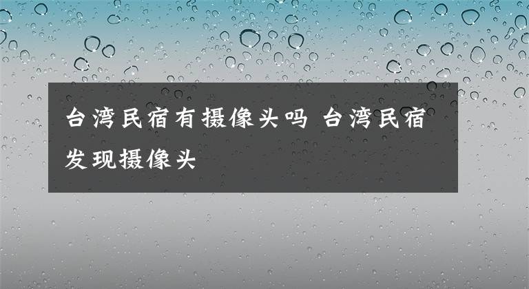 臺(tái)灣民宿有攝像頭嗎 臺(tái)灣民宿發(fā)現(xiàn)攝像頭