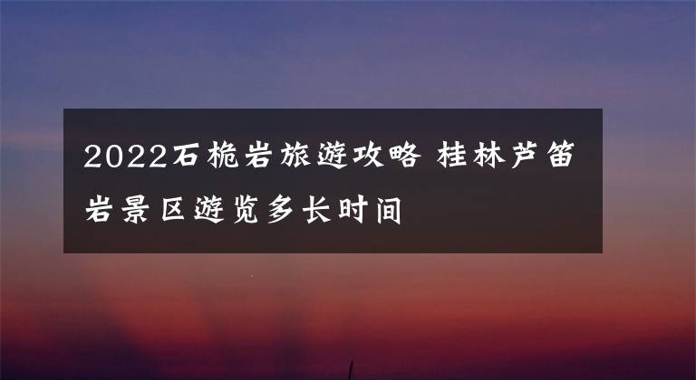 2022石桅巖旅游攻略 桂林蘆笛巖景區(qū)游覽多長時間