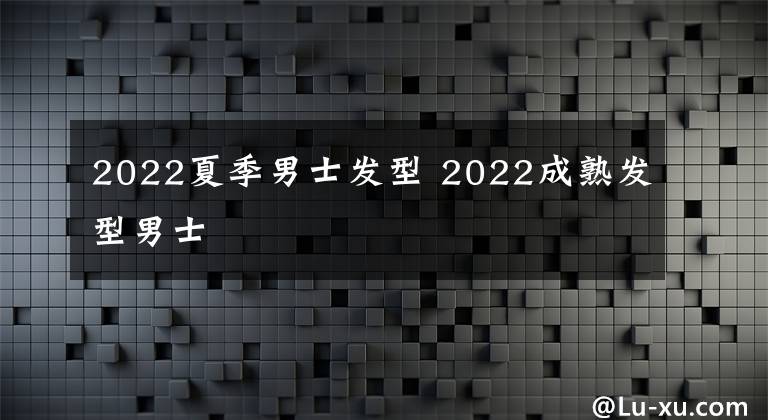 2022夏季男士發(fā)型 2022成熟發(fā)型男士