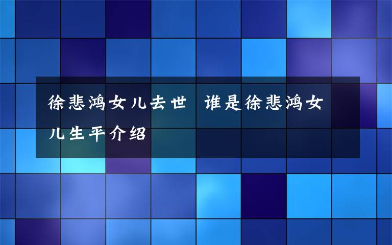 徐悲鴻女兒去世  誰是徐悲鴻女兒生平介紹