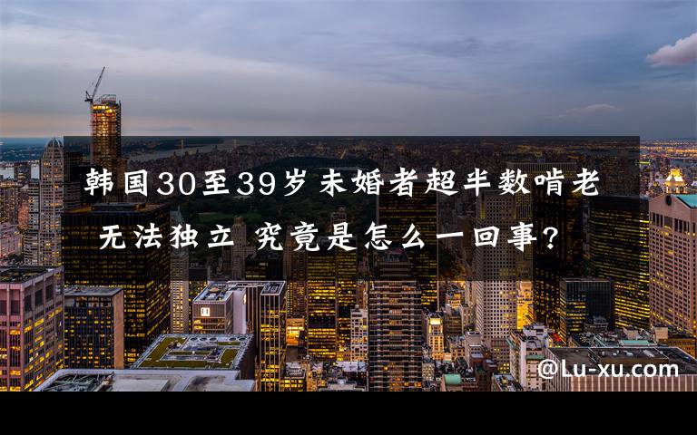 韓國30至39歲未婚者超半數(shù)啃老 無法獨立 究竟是怎么一回事?