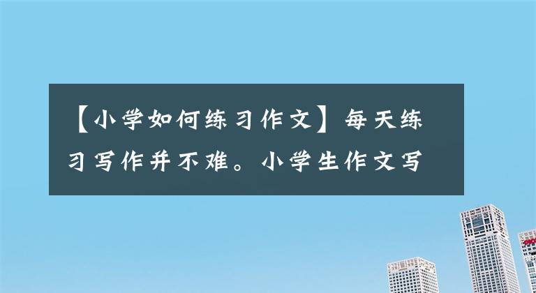 【小學(xué)如何練習(xí)作文】每天練習(xí)寫作并不難。小學(xué)生作文寫得好，優(yōu)秀的家長都這樣做