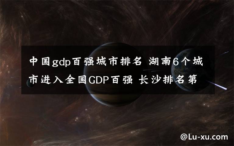 中國(guó)gdp百?gòu)?qiáng)城市排名 湖南6個(gè)城市進(jìn)入全國(guó)GDP百?gòu)?qiáng) 長(zhǎng)沙排名第13位