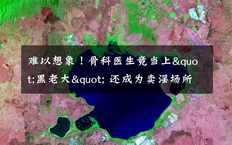 難以想象！骨科醫(yī)生竟當(dāng)上"黑老大" 還成為賣淫場所的“保護(hù)傘”