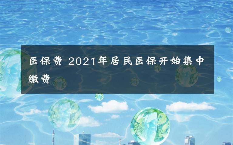 醫(yī)保費(fèi) 2021年居民醫(yī)保開(kāi)始集中繳費(fèi)