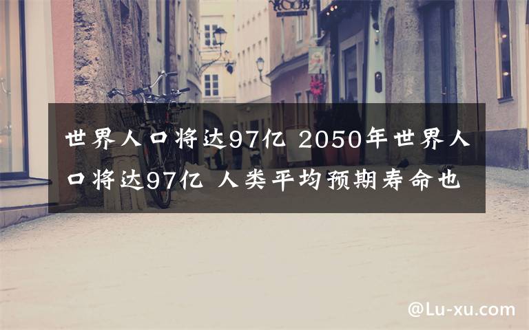 世界人口將達(dá)97億 2050年世界人口將達(dá)97億 人類平均預(yù)期壽命也有所增長