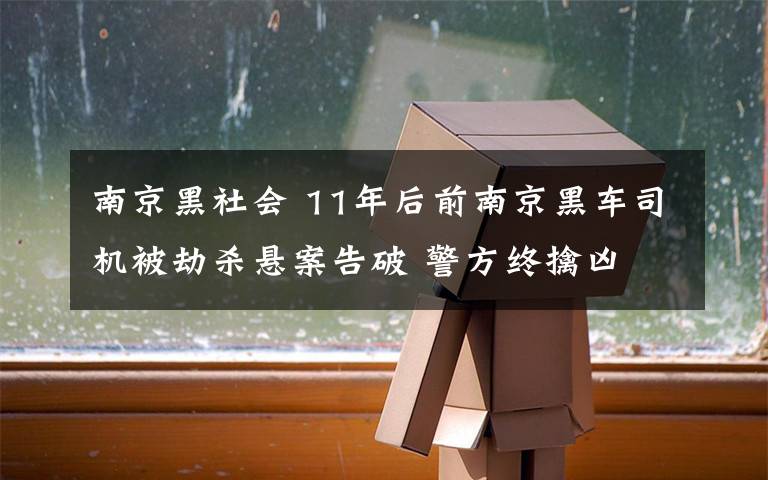 南京黑社會 11年后前南京黑車司機被劫殺懸案告破 警方終擒兇