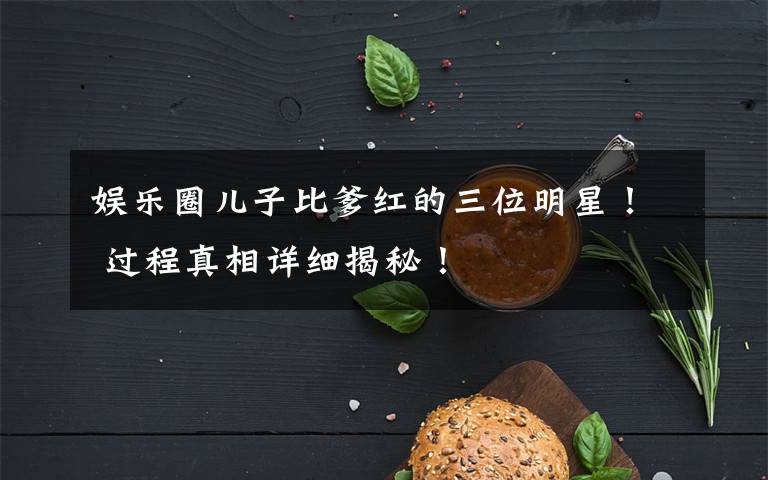 娛樂(lè)圈兒子比爹紅的三位明星！ 過(guò)程真相詳細(xì)揭秘！