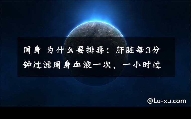 周身 為什么要排毒：肝臟每3分鐘過濾周身血液一次，一小時過濾20次，一天過濾480次，一年過濾