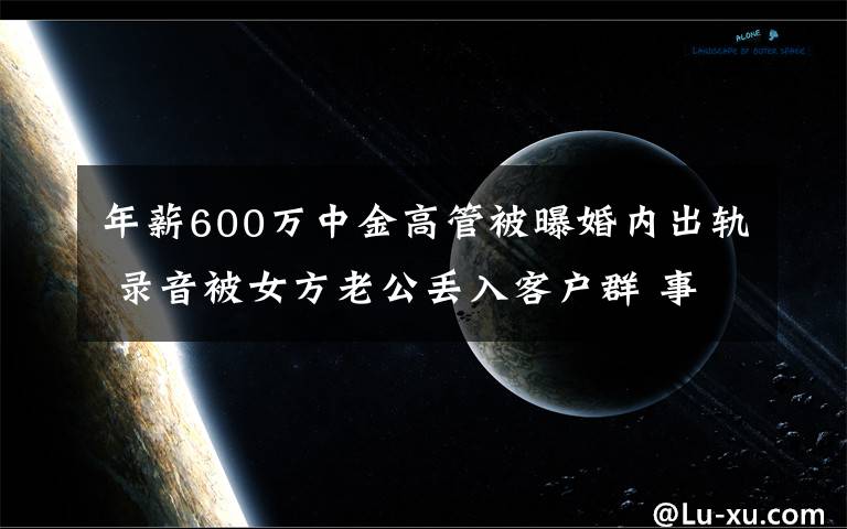 年薪600萬中金高管被曝婚內(nèi)出軌 錄音被女方老公丟入客戶群 事件詳情始末介紹！