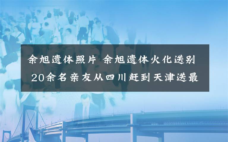 余旭遺體照片 余旭遺體火化送別 20余名親友從四川趕到天津送最后一程