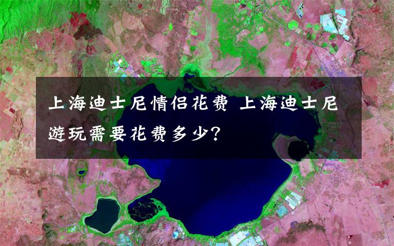 上海迪士尼情侶花費 上海迪士尼游玩需要花費多少？