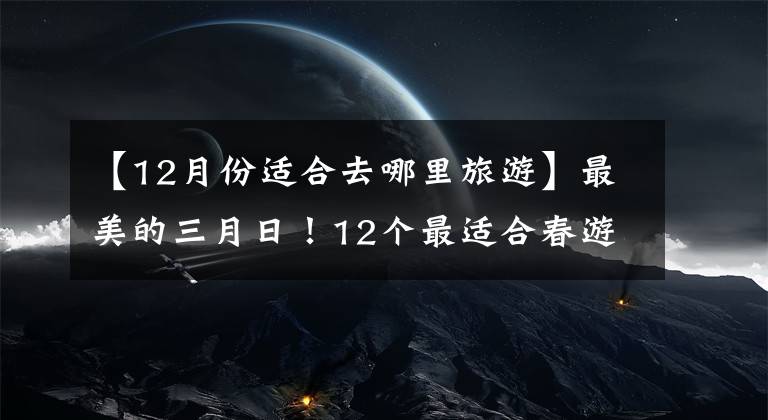 【12月份適合去哪里旅游】最美的三月日！12個(gè)最適合春游的旅行地，風(fēng)景美麗，你去過幾次？