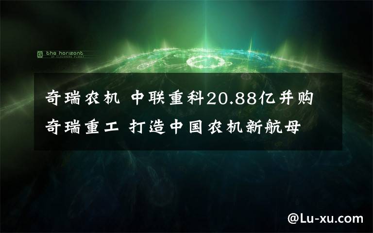 奇瑞農(nóng)機(jī) 中聯(lián)重科20.88億并購(gòu)奇瑞重工 打造中國(guó)農(nóng)機(jī)新航母