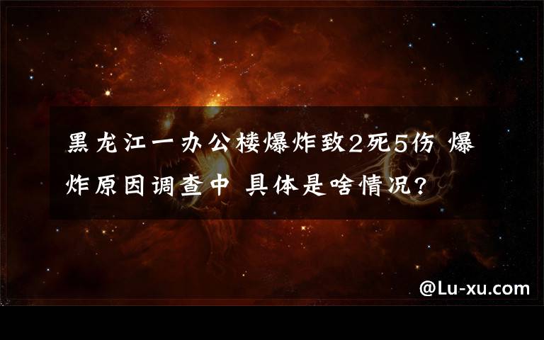 黑龍江一辦公樓爆炸致2死5傷 爆炸原因調查中 具體是啥情況?