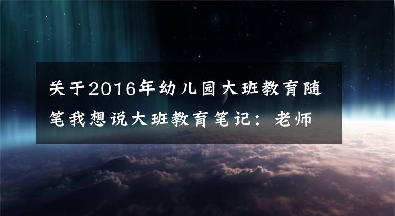 關(guān)于2016年幼兒園大班教育隨筆我想說大班教育筆記：老師，你為什么不會老