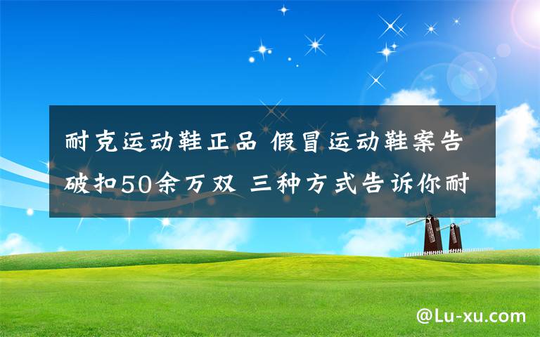 耐克運動鞋正品 假冒運動鞋案告破扣50余萬雙 三種方式告訴你耐克鞋的真假!